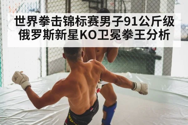 世界拳击锦标赛男子91公斤级俄罗斯新星KO卫冕拳王分析