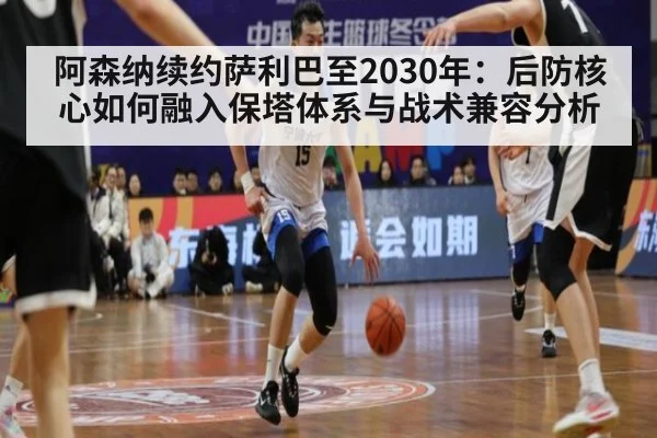 阿森纳续约萨利巴至2030年:后防核心如何融入保塔体系与战术兼容分析