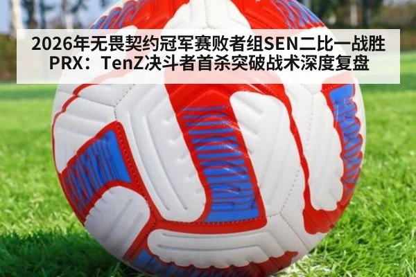 2026年无畏契约冠军赛败者组SEN二比一战胜PRX:TenZ决斗者首杀突破战术深度复盘