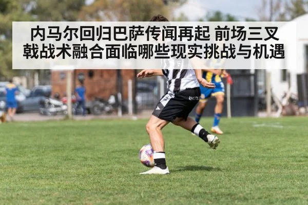 内马尔回归巴萨传闻再起 前场三叉戟战术融合面临哪些现实挑战与机遇